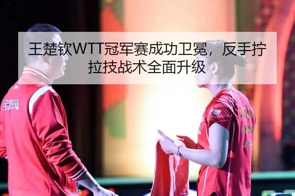 王楚钦WTT冠军赛成功卫冕，反手拧拉技战术全面升级